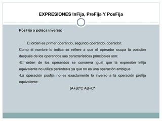 EXPRESIONES InFija, PreFija Y PosFija
PosFija o polaca inversa:
El orden es primer operando, segundo operando, operador.
Como el nombre lo indica se refiere a que el operador ocupa la posición
después de los operandos sus características principales son:
-El orden de los operandos se conserva igual que la expresión infija
equivalente no utiliza paréntesis ya que no es una operación ambigua.
-La operación posfija no es exactamente lo inverso a la operación prefija
equivalente:
(A+B)*C AB+C*
 
