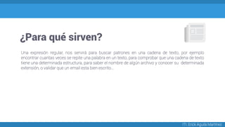 ¿Para qué sirven?
ITI. Erick Aguila Martínez
Una expresión regular, nos servirá para buscar patrones en una cadena de texto, por ejemplo
encontrar cuantas veces se repite una palabra en un texto, para comprobar que una cadena de texto
tiene una determinada estructura, para saber el nombre de algún archivo y conocer su determinada
extensión, o validar que un email esta bien escrito...
 