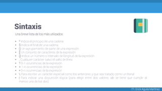 Sintaxis
ITI. Erick Aguila Martínez
Una breve lista de los más utilizados:
• ^ Indica el principio de una cadena
• $ Indica el final de una cadena
• () Un agrupamiento de parte de una expresión
• [] Un conjunto de caracteres de la expresión
• {} Indica un número o intervalo de longitud de la expresión
• . Cualquier carácter salvo el salto de línea
• ? 0-1 ocurrencias de la expresión
• + 1-n ocurrencias de la expresión
• * 0-n ocurrencias de la expresión
•  Para escribir un carácter especial como los anteriores y que sea tratado como un literal
• | Para indicar una disyunción lógica (para elegir entre dos valores: a|b se tiene que cumplir al
menos uno de los dos)
 
