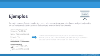 Ejemplos
ITI. Erick Aguila Martínez
La mejor manera de comprender algo es ponerlo en practica y para esto daremos algunos ejemplos
de los cuales entenderemos el uso de la sintaxis anteriormente mencionada.
//Los que están entre la h y la m
String patron = "[a-m&&h-z]";
Pattern p = Pattern.compile(patron);
String texto = "h";
//Busca patrón en el texto
Matcher matcher = p.matcher(texto);
if(matcher.matches()){
System.out.println("Coincide");
}else{
System.out.println("No coincide");
}
En este caso el patrón coincide ya que es un carácter que está
entre la h y la m, pero si en cambiamos el texto por hh, no coincidirá
porque el patrón indique solo busque una letra, no varias.
 