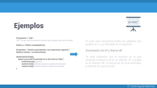 Ejemplos
ITI. Erick Aguila Martínez
String patron = "[s]$";
//El ^ es que solo encuentre el primero de la cadena, $es solo el ultimo
Pattern p = Pattern.compile(patron);
String texto = "Estamos aprendiendo a usar expresiones regulares";
Matcher matcher = p.matcher(texto);
while(matcher.find()){
System.out.printf("Encontrado %s en %d y final en %dn",
matcher.group(),//patrón
matcher.start(),//donde empieza la palabra encontrada
matcher.end()); //donde acaba la palabra encontrada
}
En este caso buscamos todas las palabras que
acaben en s, y el resultado es el siguiente:
Encontrado s en 47 y final en 48
Te está indicando que la posición en la que
empieza el patrón s es en el carácter 47, y acaba
en el carácter 48. Te indica que se ha encontrado,
y además en que posición.
 