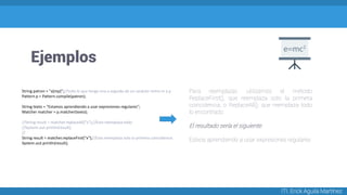Ejemplos
ITI. Erick Aguila Martínez
String patron = "a[mp]";//todo lo que tenga una a seguida de un carácter entre m y p
Pattern p = Pattern.compile(patron);
String texto = "Estamos aprendiendo a usar expresiones regulares";
Matcher matcher = p.matcher(texto);
//String result = matcher.replaceAll("x");//Esto reemplaza todo
//System.out.println(result);
//
String result = matcher.replaceFirst("x");//Esto reemplaza solo la primera coincidencia
System.out.println(result);
Para reemplazar, utilizamos el método
ReplaceFirst(), que reemplaza solo la primera
coincidencia, o ReplaceAll(), que reemplaza todo
lo encontrado:
El resultado sería el siguiente:
Estxos aprendiendo a usar expresiones regulares
 
