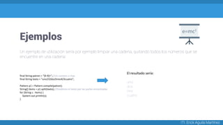 Ejemplos
ITI. Erick Aguila Martínez
final String patron = "[0-9]+";//Un numero o mas
final String texto = "uno232dos5tres423cuatro";
Pattern p1 = Pattern.compile(patron);
String[] items = p1.split(texto);//Dividimos el texto por las partes encontradas
for (String s : items) {
System.out.println(s);
}
El resultado sería:
uno
dos
tres
cuatro
Un ejemplo de utilización sería por ejemplo limpiar una cadena, quitando todos los números que se
encuentre en una cadena:
 