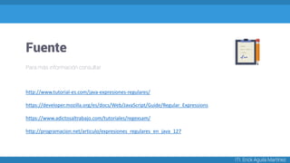 Fuente
ITI. Erick Aguila Martínez
Para más información consultar
http://www.tutorial-es.com/java-expresiones-regulares/
https://developer.mozilla.org/es/docs/Web/JavaScript/Guide/Regular_Expressions
https://www.adictosaltrabajo.com/tutoriales/regexsam/
http://programacion.net/articulo/expresiones_regulares_en_java_127
 