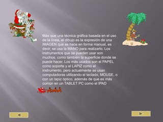 Más que una técnica gráfica basada en el uso de la línea, el dibujo es la expresión de una IMAGEN que se hace en forma manual, es decir, se usa la MANO para realizarlo. Los instrumentos que se pueden usar son muchos, como también la superficie donde se puede hacer. Los más usados son el PAPEL como soporte y el LAPIZ como el instrumento, pero actualmente se usan computadoras utilizando el teclado, MOUSE, o con un lapiz óptico, además de que es más común en un TABLET PC como el IPAD