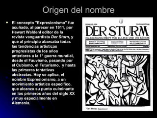 Origen del nombre El concepto "Expresionismo" fue acuñado, al parecer en 1911, por Hewart Waldenl editor de la revista vanguardista  Der Sturn , y que al principio abarcaba todas las tendencias artísticas progresistas de los años anteriores a la 1° guerra mundial, desde el Fauvismo, pasando por el Cubismo, el Futurismo,  y hasta las primeras tentativas abstractas. Hoy se aplica, el nombre Expresionismo, a un movimiento artístico especifico, que alcanzo su punto culminante en los primeros años del siglo XX y muy especialmente en Alemania. 
