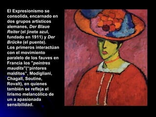El Expresionismo se consolida, encarnado en dos grupos artísticos alemanes,  Der Blaue Reiter  (el jinete azul, fundado en 1911) y  Der Brücke  (el puente).  Los primeros interactúan con el movimiento paralelo de los fauves en Francia los " peintres maudits "(“pintores malditos”, Modigliani, Chagall, Soutine, Rovalt), en quienes también se refleja el lirismo melancólico de un a apasionada sensibilidad. 
