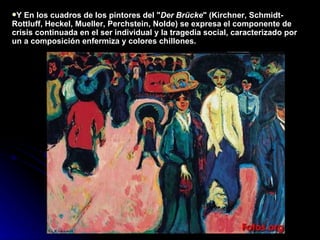 Y En los cuadros de los pintores del " Der Brücke " (Kirchner, Schmidt-Rottluff, Heckel, Mueller, Perchstein, Nolde) se expresa   el componente de crisis continuada en el ser individual y la tragedia social, caracterizado por un a composición enfermiza y colores chillones. 