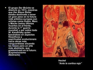 El grupo  Der Brücke  se disolvió en 1913, mientras que  Der Blaue Reiter  estaba destinado a tener un gran peso en la futura vida artística europea con artistas como Kubin, Marc y Macke (estos últimos   muertos en el frente, durante la 1° guerra mundial) y por sobre todo W. Kandinsky quien basándose en aspectos filosóficos y  espirituales evolucionara hacia obras más vanguardistas situando las bases para un arte más abstracto, que predominará en el futuro. (Expresionismo Abstracto) Heckel “ Ante la cortina roja” 
