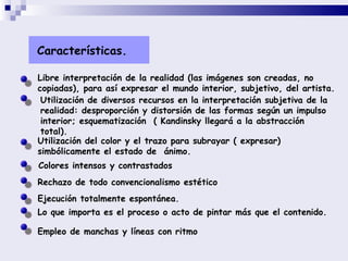 Características. Libre interpretación de la realidad (las imágenes son creadas, no copiadas), para así expresar el mundo interior, subjetivo, del artista.  Utilización de diversos recursos en la interpretación subjetiva de la realidad: desproporción y distorsión de las formas según un impulso interior; esquematización  ( Kandinsky llegará a la abstracción total).  Utilización del color y el trazo para subrayar ( expresar) simbólicamente el estado de  ánimo. Colores intensos y contrastados   Rechazo de todo convencionalismo estético Ejecución totalmente espontánea. Lo que importa es el proceso o acto de pintar más que el contenido. Empleo de manchas y líneas con ritmo 