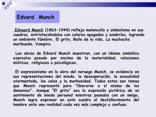 Las obras de Edvard Munch muestran, con un idioma simbólico expresivo pasado por encima de la materialidad, relaciones místicas, religiosas o psicológicas.   El expresionismo en la obra del noruego Munch, se evidencia en sus representaciones del miedo, la desesperación, la sexualidad atormentada, los celos y la morbosidad. Todos estos son temas que Munch representó para &quot;liberarse a sí mismo de los demonios&quot;. Aunque “El grito” sea la expresión pictórica de un sentimiento de miedo personal mientras paseaba con un amigo, Munch logra expresar en este cuadro el desfallecimiento del hombre ante una realidad cada vez más compleja y confusa.  Edvard  Munch Edvuard Munch  (1863-1944) refleja melancolía y simbolismo en sus cuadros, entristeciéndolos con colores apagados y sombríos, logrando un ambiente fúnebre. El grito, Baile de la vida, La muchacha moribunda, Vampiro.  