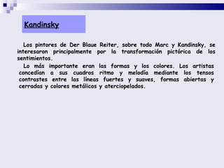 Kandinsky Los pintores de Der Blaue Reiter, sobre todo Marc y Kandinsky, se interesaron principalmente por la transformación pictórica de los sentimientos.  Lo más importante eran las formas y los colores. Los artistas concedían a sus cuadros ritmo y melodía mediante los tensos contrastes entre las líneas fuertes y suaves, formas abiertas y cerradas y colores metálicos y aterciopelados.  