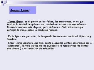 James Ensor James Ensor , es el pintor de los falsos, los mentirosos, y los que ocultan la verdad de quienes son  tapándose la cara con una máscara. Presenta cuadros más alegres, pero deformes. Pinta máscaras que reflejan la ironía sobre la condición humana.  En la época en que vivió , la burguesía formaba una sociedad hipócrita y traidora.  Ensor, como visionario que fue, captó a aquellas gentes absorbidas por el “aparentar”, la vida viciosa de las ciudades y la mediocridad de gentes con dinero ( o no tanto ) y sin educación. 