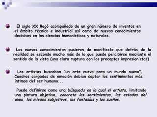 El siglo XX llegó acompañado de un gran número de inventos en el ámbito técnico e industrial así como de nuevos conocimientos decisivos en las ciencias humanísticas y naturales.  Los nuevos conocimientos pusieron de manifiesto que detrás de la realidad se esconde mucho más de lo que puede percibirse mediante el sentido de la vista (una clara ruptura con los preceptos impresionistas)  Los artistas buscaban &quot;un arte nuevo para un mundo nuevo&quot;. Cuadros cargados de emoción debían captar los sentimientos más íntimos del ser humano...  Puede definirse como una  búsqueda en la cual el artista , limitando una pintura objetiva,  concreta los sentimientos, los estados del alma, los miedos subjetivos, las fantasías y los sueños.  