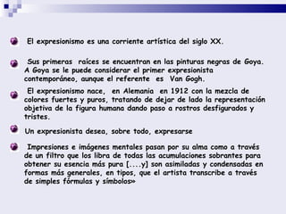 El expresionismo es una corriente artística del siglo XX.  Sus primeras  raíces se encuentran en las pinturas negras de  Goya.  A Goya se le puede considerar el primer expresionista contemporáneo, aunque el referente  es   Van Gogh.   El expresionismo nace,  en  Alemania   en  1912  con la mezcla de colores fuertes y puros, tratando de dejar de lado la representación objetiva de la figura humana dando paso a rostros desfigurados y tristes.  Un expresionista desea, sobre todo, expresarse  Impresiones e imágenes mentales pasan por su alma como a través de un filtro que los libra de todas las acumulaciones sobrantes para obtener su esencia más pura [....y] son asimiladas y condensadas en formas más generales, en tipos, que el artista transcribe a través de simples fórmulas y símbolos»   