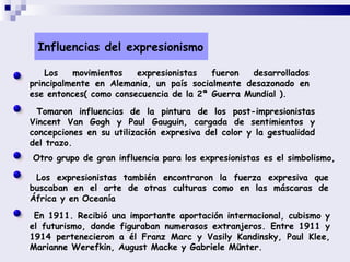 Los movimientos expresionistas fueron desarrollados principalmente en Alemania, un país socialmente desazonado en ese entonces( como consecuencia de la 2ª Guerra Mundial ).  Tomaron influencias de la pintura de los post-impresionistas Vincent Van Gogh y Paul Gauguin, cargada de sentimientos y concepciones en su utilización expresiva del color y la gestualidad del trazo.  Otro grupo de gran influencia para los expresionistas es el simbolismo,   Los expresionistas también encontraron la fuerza expresiva que buscaban en el arte de otras culturas como en las máscaras de África y en Oceanía  En 1911. Recibió una importante aportación internacional, cubismo y el futurismo, donde figuraban numerosos extranjeros. Entre 1911 y 1914 pertenecieron a él Franz Marc y Vasily Kandinsky, Paul Klee, Marianne Werefkin, August Macke y Gabriele Münter.  Influencias del expresionismo 