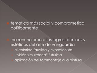    temática más social y comprometida
    políticamente

   no renunciaron a los logros técnicos y
    estéticos del arte de vanguardia
    › el colorido fauvista y expresionista
    › “visión simultánea” futurista
    › aplicación del fotomontaje a la pintura
 