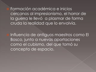    Formación académica e inicios
    cercanos al impresionismo, el horror de
    la guerra le llevó a plasmar de forma
    cruda la realidad que lo envolvía.

   Influencia de antiguos maestros como El
    Bosco, junto a nuevas aportaciones
    como el cubismo, del que tomó su
    concepto de espacio.
 