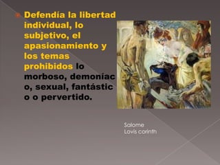    Defendía la libertad
    individual, lo
    subjetivo, el
    apasionamiento y
    los temas
    prohibidos lo
    morboso, demoníac
    o, sexual, fantástic
    o o pervertido.


                           Salome
                           Lovis corinth
 