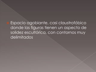    Espacio agobiante, casi claustrofóbico
    donde las figuras tienen un aspecto de
    solidez escultórica, con contornos muy
    delimitados
 
