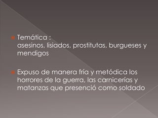    Temática :
    asesinos, lisiados, prostitutas, burgueses y
    mendigos

   Expuso de manera fría y metódica los
    horrores de la guerra, las carnicerías y
    matanzas que presenció como soldado
 