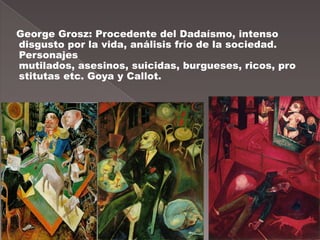 George Grosz: Procedente del Dadaísmo, intenso
disgusto por la vida, análisis frío de la sociedad.
Personajes
mutilados, asesinos, suicidas, burgueses, ricos, pro
stitutas etc. Goya y Callot.
 