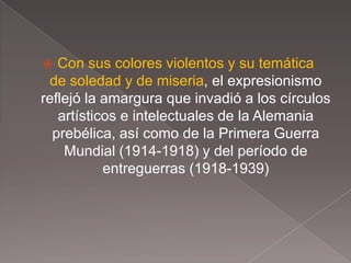   Con sus colores violentos y su temática
 de soledad y de miseria, el expresionismo
reflejó la amargura que invadió a los círculos
   artísticos e intelectuales de la Alemania
  prebélica, así como de la Primera Guerra
    Mundial (1914-1918) y del período de
           entreguerras (1918-1939)
 