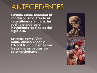 -   Surgido como reacción al
    impresionismo, frente al
    naturalismo y el carácter
    positivista de este
    movimiento de finales del
    siglo XIX.

-   Artistas como: Van
    Gogh, James Ensor y
    Edvard Munch plantearon
    las primeras pautas de
    este movimiento.

-
 