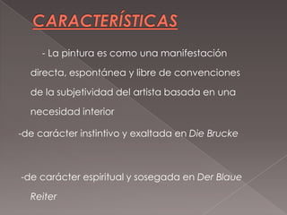 - La pintura es como una manifestación

  directa, espontánea y libre de convenciones

  de la subjetividad del artista basada en una

  necesidad interior

-de carácter instintivo y exaltada en Die Brucke



-de carácter espiritual y sosegada en Der Blaue

  Reiter
 