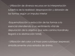 - Utilización de diversos recursos en la interpretación
subjetiva de la realidad: desproporción y distorsión de
las formas según un impulso interior


-Esquematización o reducción de las formas a lo
esencial atendiendo a un sentimiento vital de
depuración de lo objetivo (por este camino Kandinsky
llegará a la abstracción total).


- Utilización del color y el trazo para subrayar (expresar)
simbólicamente unos estados de ánimo.
 