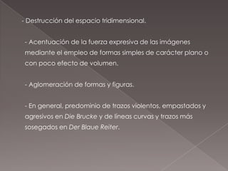 - Destrucción del espacio tridimensional.


 - Acentuación de la fuerza expresiva de las imágenes
 mediante el empleo de formas simples de carácter plano o
 con poco efecto de volumen.


 - Aglomeración de formas y figuras.


 - En general, predominio de trazos violentos, empastados y
 agresivos en Die Brucke y de líneas curvas y trazos más
 sosegados en Der Blaue Reiter.
 