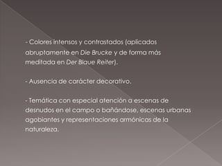 - Colores intensos y contrastados (aplicados
abruptamente en Die Brucke y de forma más
meditada en Der Blaue Reiter).


- Ausencia de carácter decorativo.


- Temática con especial atención a escenas de
desnudos en el campo o bañándose, escenas urbanas
agobiantes y representaciones armónicas de la
naturaleza.
 