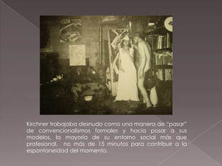 Kirchner trabajaba desnudo como una manera de “pasar”
de convencionalismos formales y hacía posar a sus
modelos, la mayoría de su entorno social más que
profesional, no más de 15 minutos para contribuir a la
espontaneidad del momento.
 