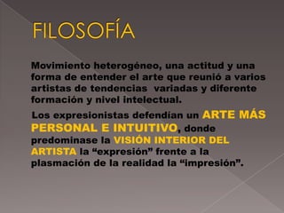 Movimiento heterogéneo, una actitud y una
forma de entender el arte que reunió a varios
artistas de tendencias variadas y diferente
formación y nivel intelectual.
Los expresionistas defendían un ARTE MÁS
PERSONAL E INTUITIVO, donde
predominase la VISIÓN INTERIOR DEL
ARTISTA la “expresión” frente a la
plasmación de la realidad la “impresión”.
 