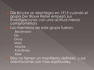  Die Brücke se desintegro en 1913 cuando el
  grupo Der Blaue Reiter empezó sus
  investigaciones con una actitud menos
  comprometida
 Los miembros de este grupo fueron:
    ›   Beckmann
    ›   Dix
    ›   Grosz
    ›   Marc
    ›   Macke
    ›   Kandinsky
    ›   Klee
   Ellos no tienen un manifiesto definido, y sus
    orientaciones son mas espirituales.
 