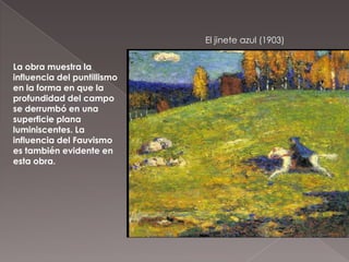 El jinete azul (1903)


La obra muestra la
influencia del puntillismo
en la forma en que la
profundidad del campo
se derrumbó en una
superficie plana
luminiscentes. La
influencia del Fauvismo
es también evidente en
esta obra.
 
