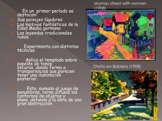 Murnau street with women
                                      (1908)
     En un primer período se
    destacan:
   Sus paisajes lúgubres
   Los motivos fantásticos de la
    Edad Media germana
   Las leyendas tradicionales
    rusas.

      Experimenta con distintas
    técnicas.

       Aplica el templado sobre
    papeles de tonos
    oscuros, dando forma a            Otoño en Babiera (1908)
    transparencias que parecen
    tener una iluminación
    posterior.

        Esto, sumado al juego de
    penumbras, torna difusos los
    contornos de objetos y
    plano, dotando a la obra de una
    gran abstracción.
 