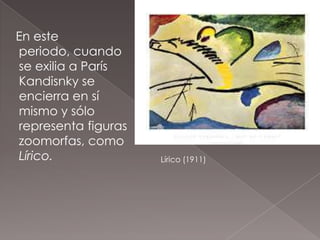 En este
periodo, cuando
se exilia a París
Kandisnky se
encierra en sí
mismo y sólo
representa figuras
zoomorfas, como
Lírico.              Lírico (1911)
 