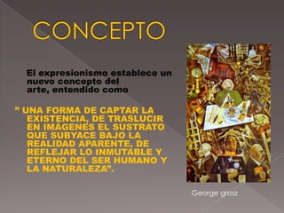 El expresionismo establece un
  nuevo concepto del
  arte, entendido como

” UNA FORMA DE CAPTAR LA
   EXISTENCIA, DE TRASLUCIR
   EN IMÁGENES EL SUSTRATO
   QUE SUBYACE BAJO LA
   REALIDAD APARENTE, DE
   REFLEJAR LO INMUTABLE Y
   ETERNO DEL SER HUMANO Y
   LA NATURALEZA”.

                                  George grosz
 