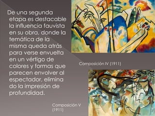 De una segunda
etapa es destacable
la influencia fauvista
en su obra, donde la
temática de la
misma queda atrás
para verse envuelta
en un vértigo de
                            Composición IV (1911)
colores y formas que
parecen envolver al
espectador, elimina
do la impresión de
profundidad.

                Composición V
                (1911)
 
