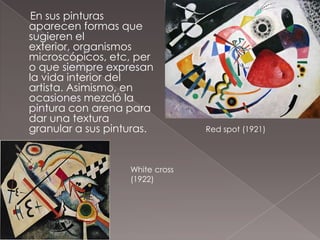 En sus pinturas
aparecen formas que
sugieren el
exterior, organismos
microscópicos, etc, per
o que siempre expresan
la vida interior del
artista. Asimismo, en
ocasiones mezcló la
pintura con arena para
dar una textura
granular a sus pinturas.         Red spot (1921)




                   White cross
                   (1922)
 
