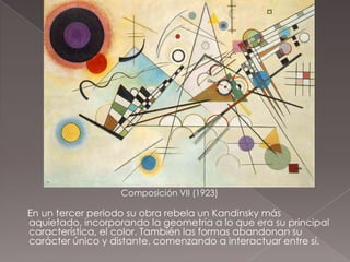 Composición VII (1923)

En un tercer periodo su obra rebela un Kandinsky más
aquietado, incorporando la geometría a lo que era su principal
característica, el color. También las formas abandonan su
carácter único y distante, comenzando a interactuar entre sí.
 