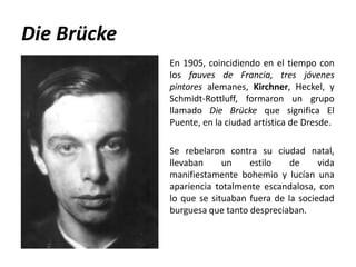Die Brücke
             En 1905, coincidiendo en el tiempo con
             los fauves de Francia, tres jóvenes
             pintores alemanes, Kirchner, Heckel, y
             Schmidt-Rottluff, formaron un grupo
             llamado Die Brücke que significa El
             Puente, en la ciudad artística de Dresde.

             Se rebelaron contra su ciudad natal,
             llevaban     un    estilo    de     vida
             manifiestamente bohemio y lucían una
             apariencia totalmente escandalosa, con
             lo que se situaban fuera de la sociedad
             burguesa que tanto despreciaban.
 