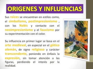 Sus raíces se encuentran en estilos como,
el simbolismo, postimpresionismo ,
con los Nabis y contacto con el
neoimpresionismo y el fauvismo por
su experimentación con el color.

Su influencia en primer lugar se basa en el
arte medieval, en especial en el gótico
alemán, de signo religioso y carácter
transcendente, poniendo en énfasis la
expresión, sin tomar atención a las
figuras, perdiendo el interés por la
realidad.
 