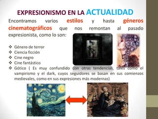 EXPRESIONISMO EN LA ACTUALIDAD
Encontramos        varios    estilos      y   hasta géneros
cinematográficos        que      nos     remontan al pasado
expresionista, como lo son:

   Género de terror
   Ciencia ficción
   Cine negro
   Cine fantástico
   Gótico ( Es muy confundido con otras tendencias, tales como el
    vampirismo y el dark, cuyos seguidores se basan en sus comienzos
    medievales, como en sus expresiones más modernas)
 