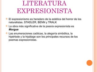 LITERATURA
          EXPRESIONISTA
   El expresionismo es heredero de la estética del horror de los
    naturalistas. STADLER, BENN y TRALK
   La obra más significativa de la poesía expresionista es
    Morgue
   Las enumeraciones caóticas, la alegoría simbólica, la
    hipérbole y la hipálage son los principales recursos de los
    poemas expresionistas.
 