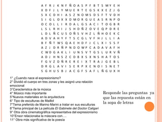 A   F   R   J   K N   F   Ñ   O   A   S P   F   B   T   S   M   Y   E   H
                      X   D   F   J   L Y   M   U   E   R   T E   G   S   K   X   E   Z   J   G
                      S   X   C   D   H I   A   S   Z   N   O M   S   D   S   F   T   V   D   H
                      S   I   G   L   O X   X   D   M   O   R G   U   E   A   S   R   N   P   O
                      O   C   O   L   L I   R   D   A   L   G S   A   C   I   T   O   G   B   R
                      L   S   L   R   H I   J   S   H   D   Ñ Z   O   V   E   Q   P   D   R   E
                      L   D   L   Ñ   C U   S   O   Ñ   S   V H   Z   L   Ñ   H   O   E   K   C
                      A   D   V   A   H Y   F   T   S   C   G L   V   F   H   J   L   L   I   A
                      B   F   Ñ   T   WS    Q   A   E   H   D F   J   C   L   X   I   S   S   F
                      A   Z   J   D   R Ñ   P   N   D   O   WP    C   A   D   A   V   A   F   H
                      C   W   D   G   A K   L   I   U   N   S V   T   G   S   L   U   R   V   Ñ
                      A   D   J   H   N S   Z   C   D   B   X S   X   N   S   H   A   T   O   S
                      F   G   V   Z   D Ñ   R   E   R   E   I X   T   R   A   J   G   E   B   L
                      D   R   G   L   A V   I   S   E   R   P X   E   N   O   I   S   N   E   T
                      S   G   H   U   S B   J   A   C   G   F S   A   F   L   Ñ   G   U   X   H

1° ¿Cuando nace el expresionismo?
2° Dividió el cuerpo en tres zonas y les asignó una relación
emocional
3°Caracteristica de la música
4° Músico más importante                                                      Responde las preguntas ya
5°Nuevos materiales en la arquitectura                                        que las repuesta están en
6° Tipo de esculturas de Maillol
7°Tema preferido de Marino Marini a tratar en sus esculturas
                                                                              la sopa de letras
8°Tema principal de La película El Gabinete del Doctor Caligari
9° Otra obra cinematográfica representativa del expresionismo
10°Ensor relacionaba la máscara con….
11° Obra más significativa de la poesía
 
