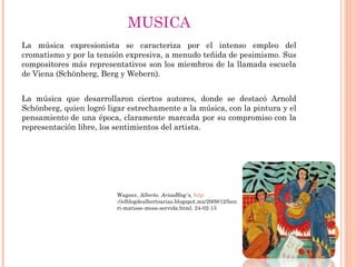 MUSICA
La música expresionista se caracteriza por el intenso empleo del
cromatismo y por la tensión expresiva, a menudo teñida de pesimismo. Sus
compositores más representativos son los miembros de la llamada escuela
de Viena (Schönberg, Berg y Webern).


La música que desarrollaron ciertos autores, donde se destacó Arnold
Schönberg, quien logró ligar estrechamente a la música, con la pintura y el
pensamiento de una época, claramente marcada por su compromiso con la
representación libre, los sentimientos del artista.




                          Wagner, Alberto. AriasBlog`s, http
                          ://elblogdealbertoarias.blogspot.mx/2009/12/hen
                          ri-matisse-mesa-servida.html. 24-02-13
 