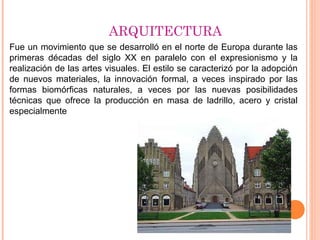 ARQUITECTURA
Fue un movimiento que se desarrolló en el norte de Europa durante las
primeras décadas del siglo XX en paralelo con el expresionismo y la
realización de las artes visuales. El estilo se caracterizó por la adopción
de nuevos materiales, la innovación formal, a veces inspirado por las
formas biomórficas naturales, a veces por las nuevas posibilidades
técnicas que ofrece la producción en masa de ladrillo, acero y cristal
especialmente
 