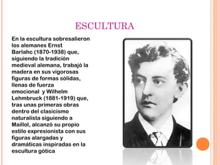 ESCULTURA
En la escultura sobresalieron
los alemanes Ernst
Barlahc (1870-1938) que,
siguiendo la tradición
medieval alemana, trabajó la
madera en sus vigorosas
figuras de formas sólidas,
llenas de fuerza
emocional  y Wilhelm
Lehmbruck (1881-1919) que,
tras unas primeras obras
dentro del clasicismo
naturalista siguiendo a
Maillol, alcanzó su propio
estilo expresionista con sus
figuras alargadas y
dramáticas inspiradas en la
escultura gótica
 